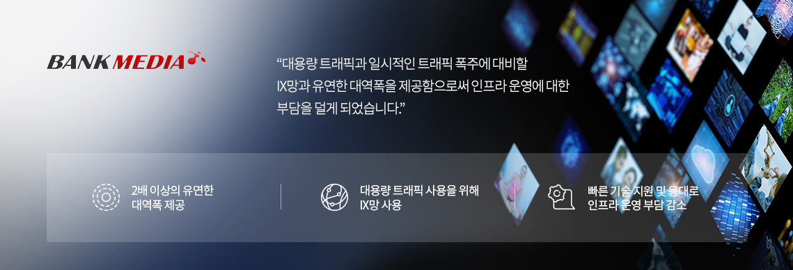 뱅크미디어 : 대용량 트래픽과 일시적인 트래픽 폭주에 대비할 IX망과 유연한 대역폭을 제공함으로써 인프라 운영에 대한 부담을 덜게 되었습니다. 1. 2배 이상의 유연한 대역폭 제공 2. 대용량 트래픽 사용을 위해 IX망 사용 3. 빠른 기술 지원 및 응대로 인프라 운영 부담 감소